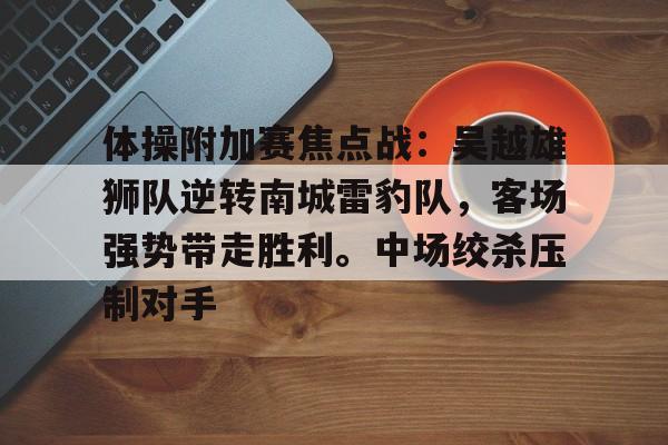 YABO- 体操附加赛焦点战：吴越雄狮队逆转南城雷豹队，客场强势带走胜利。中场绞杀压制对手