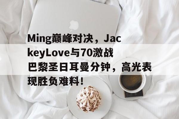 YABO-包含Ming巅峰对决，JackeyLove与70激战巴黎圣日耳曼分钟，高光表现胜负难料！的词条